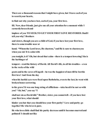There are a thousand reasons that I might have given, but I leave eachof you
to searchyour hearts,
to find out why you have lost, eachof you, your first love.
III. Now, dear friends, just give me all your attention for a moment while I
earnestlybeseechand
implore of you TO SEEKTO GET YOUR FIRST LOVE RESTORED. ShallI
tell you why? Brothers
and sisters, though you are a child of God, if you have lostyour first love,
there is some trouble near at
hand. “Whom the Lord loves, He chastens,”and He is sure to chastenyou
when you sin! It is calm with
you tonight, is it? Oh, but dread that calm—there is a tempest lowering!Sin is
the harbinger of
tempest—readthe history of David. All David’s life, in all his troubles—even
in the rocks ofthe wild
goats and in the caves ofEngedi—he was the happiest of men till he losthis
first love! And from the day
when his lustful eyes were fixed upon Bathsheba, even to the last, he went with
broken bones sorrowing
to his grave!It was one long string of afflictions—take heedit be not so with
you! “Ah, but,” you say “I
shall not sin as David did.” Brother, sister, you cannottell—if you have lost
your first love, what should
hinder you but that you should lose your first purity? Love and purity go
together!He who loves is pure.
He who loves little shall find his purity decrease until it becomes marredand
polluted! I should not like
 