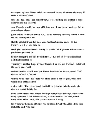 to see you, my dear friends, tried and troubled. I weepwith those who weep. If
there is a child of yours
sick and I hearof it, I can honestly say, I feel something like a father to your
children and as a father to
you! If you have sufferings and afflictions and I know them, I desire to feel for
you and spreadyour
griefs before the throne of God. Oh, I do not want my heavenly Fatherto take
the rod out for you at all!
But He will do it if you fall from your first love! As sure as ever He is a
Father, He will let you have the
rod if your love cools!Bastards may escape the rod. If you are only base-born
professors, youmay go
happily along;but the true-born child of God, when his love declines must
and shall smart for it!
There is yet another thing, my dear friends, if we lose our first love—whatwill
the world say of us if
we lose our first love? I must put this not for our name’s sake, but for God’s
dear name’s sake!O what
will the world sayof us? There was a time and it is not yet gone, when men
would point at this church
and sayof it, “There is a church that is like a bright oasis in the midst of a
desert, a spot of light in the
midst of darkness!” Our prayer meetings were prayer meetings, indeed—the
congregations were as attentive as they were numerous! Oh, how you did
drink in the Word! How your eyes flashedwith a living
fire wheneverthe name of Christ was mentioned! And what, if in a little time
it shall be said, “Ah, that
 