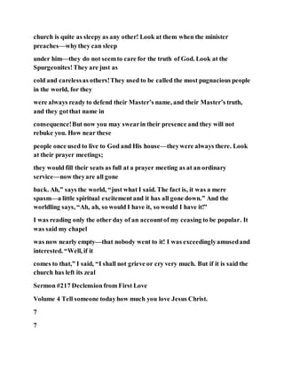 church is quite as sleepy as any other! Look at them when the minister
preaches—whythey can sleep
under him—they do not seemto care for the truth of God. Look at the
Spurgeonites!They are just as
cold and carelessas others!They used to be called the most pugnacious people
in the world, for they
were always ready to defend their Master’s name, and their Master’s truth,
and they gotthat name in
consequence!But now you may swearin their presence and they will not
rebuke you. How near these
people once used to live to God and His house—theywere always there. Look
at their prayer meetings;
they would fill their seats as full at a prayer meeting as at an ordinary
service—now theyare all gone
back. Ah,” says the world, “just what I said. The fact is, it was a mere
spasm—a little spiritual excitementand it has all gone down.” And the
worldling says, “Ah, ah, so would I have it, so would I have it!”
I was reading only the other day of an accountof my ceasing to be popular. It
was said my chapel
was now nearly empty—that nobody went to it! I was exceedinglyamusedand
interested. “Well, if it
comes to that,” I said, “I shall not grieve or cry very much. But if it is said the
church has left its zeal
Sermon #217 Declension from First Love
Volume 4 Tell someone todayhow much you love Jesus Christ.
7
7
 