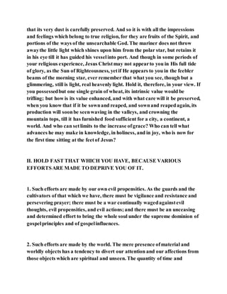 that its very dust is carefully preserved. And so it is with all the impressions
and feelings which belong to true religion, for they are fruits of the Spirit, and
portions of the ways of the unsearchable God. The mariner does not throw
awaythe little light which shines upon him from the polar star, but retains it
in his eye till it has guided his vesselinto port. And though in some periods of
your religious experience, Jesus Christmay not appearto you in His full tide
of glory, as the Sun of Righteousness, yetif He appears to you in the feebler
beams of the morning star, ever remember that what you see, though but a
glimmering, still is light, real heavenly light. Hold it, therefore, in your view. If
you possessedbut one single grain of wheat, its intrinsic value would be
trifling; but how is its value enhanced, and with what care will it be preserved,
when you know that if it be sownand reaped, and sownand reapedagain, its
production will soonbe seenwaving in the valleys, and crowning the
mountain tops, till it has furnished food sufficient for a city, a continent, a
world. And who can setlimits to the increase ofgrace? Who can tell what
advances he may make in knowledge, in holiness, and in joy, who is now for
the first time sitting at the feetof Jesus?
II. HOLD FAST THAT WHICH YOU HAVE, BECAUSE VARIOUS
EFFORTSARE MADE TO DEPRIVE YOU OF IT.
1. Such efforts are made by our own evil propensities. As the guards and the
cultivators of that which we have, there must be vigilance and resistance and
persevering prayer; there must be a war continually wagedagainstevil
thoughts, evil propensities, and evil actions;and there must be an unceasing
and determined effort to bring the whole soul under the supreme dominion of
gospelprinciples and of gospelinfluences.
2. Such efforts are made by the world. The mere presence ofmaterial and
worldly objects has a tendency to divert our attention and our affections from
those objects which are spiritual and unseen. The quantity of time and
 