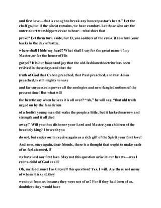 and first love—thatis enough to break any honestpastor’s heart.” Let the
chaff go, but if the wheat remains, we have comfort. Let those who are the
outer-court worshippers cease to hear—whatdoes that
prove? Let them turn aside, but O, you soldiers of the cross, if you turn your
backs in the day of battle,
where shall I hide my head? What shall I sayfor the greatname of my
Master, or for the honor of His
gospel? It is our boastand joy that the old-fashioneddoctrine has been
revived in these days and that the
truth of God that Calvin preached, that Paul preached, and that Jesus
preached, is still mighty to save
and far surpasses in powerall the neologies andnew-fangled notions of the
present time! But what will
the heretic say when he sees it is all over? “Ah,” he will say, “that old truth
urged on by the fanaticism
of a foolish young man did wake the people a little, but it lackedmarrow and
strength and it all died
away!” Will you thus dishonor your Lord and Master, you children of the
heavenly king? I beseechyou
do not, but endeavor to receive againas a rich gift of the Spirit your first love!
And now, once again, dear friends, there is a thought that ought to make each
of us feelalarmed, if
we have lost our first love. May not this question arise in our hearts—wasI
ever a child of God at all?
Oh, my God, must I ask myself this question? Yes, I will. Are there not many
of whom it is said, they
went out from us because they were not of us? For if they had been of us,
doubtless they would have
 