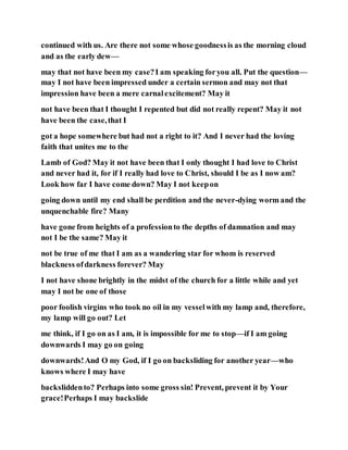 continued with us. Are there not some whose goodnessis as the morning cloud
and as the early dew—
may that not have been my case?I am speaking foryou all. Put the question—
may I not have been impressed under a certain sermon and may not that
impression have been a mere carnalexcitement? May it
not have been that I thought I repented but did not really repent? May it not
have been the case,that I
got a hope somewhere but had not a right to it? And I never had the loving
faith that unites me to the
Lamb of God? May it not have been that I only thought I had love to Christ
and never had it, for if I really had love to Christ, should I be as I now am?
Look how far I have come down? May I not keepon
going down until my end shall be perdition and the never-dying worm and the
unquenchable fire? Many
have gone from heights of a professionto the depths of damnation and may
not I be the same? May it
not be true of me that I am as a wandering star for whom is reserved
blackness ofdarkness forever? May
I not have shone brightly in the midst of the church for a little while and yet
may I not be one of those
poor foolish virgins who took no oil in my vesselwith my lamp and, therefore,
my lamp will go out? Let
me think, if I go on as I am, it is impossible for me to stop—if I am going
downwards I may go on going
downwards!And O my God, if I go on backsliding for another year—who
knows where I may have
backsliddento? Perhaps into some gross sin! Prevent, prevent it by Your
grace!Perhaps I may backslide
 