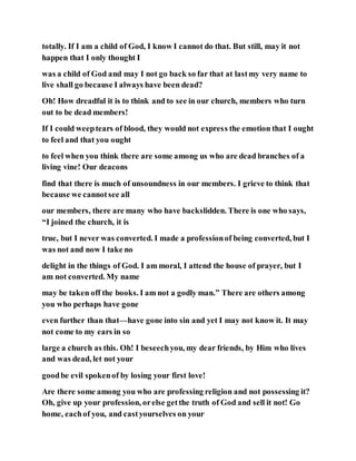 totally. If I am a child of God, I know I cannot do that. But still, may it not
happen that I only thought I
was a child of God and may I not go back so far that at lastmy very name to
live shall go because I always have been dead?
Oh! How dreadful it is to think and to see in our church, members who turn
out to be dead members!
If I could weeptears of blood, they would not express the emotion that I ought
to feel and that you ought
to feel when you think there are some among us who are dead branches of a
living vine! Our deacons
find that there is much of unsoundness in our members. I grieve to think that
because we cannotsee all
our members, there are many who have backslidden. There is one who says,
“I joined the church, it is
true, but I never was converted. I made a professionof being converted, but I
was not and now I take no
delight in the things of God. I am moral, I attend the house of prayer, but I
am not converted. My name
may be taken off the books. I am not a godly man.” There are others among
you who perhaps have gone
even further than that—have gone into sin and yet I may not know it. It may
not come to my ears in so
large a church as this. Oh! I beseechyou, my dear friends, by Him who lives
and was dead, let not your
goodbe evil spokenof by losing your first love!
Are there some among you who are professing religion and not possessing it?
Oh, give up your profession, orelse getthe truth of God and sell it not! Go
home, eachof you, and castyourselves on your
 