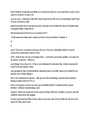 faces before Godand ask Him to searchyou and try you and know your ways
and see if there is any evil
way in you—and pray that He may lead you in the way everlasting!And if up
to now you have only
professed, but have not possessed, seek the Lord while He may be found and
call upon Him while He is
Declensionfrom First Love Sermon #217
Tellsomeone today how much you love Jesus Christ. Volume 4
8
8
near! You are warned, eachone of you. You are solemnly told to search
yourselves and make short work
of it. And if any of you are hypocrites—atGod’s greatday guilty as I may be
in many respects—there is
one thing I am clearof—I have not shunned to declare the whole counselof
God! I do not believe that
any people in the world shall be damned more terribly than you shall if you
perish, for of this thing I
have not shunned to speak—the greatevil of making a professionwithout
being sound at heart! No, I
have even gone so near to your personalities that I could not have gone
further without mentioning your
names! And restassured, God’s grace being with me, neither you nor myself
shall be spared in the pulpit
in any personalsin that I may observe in any one of you. But oh, do let us be
sincere!May the Lord
 
