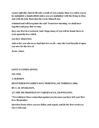 soonersplit this church till only a tenth of you remain, than ever allow you to
be multiplied a hundredfold unless you are multiplied with the living in Zion
and with the holy flock that the Lord, Himself, has
ordained and will keepunto the end! Tomorrow morning, we shall meet
togetherand pray that we may
have our first love restored. And I hope many of you will be found there to
seek againthe love which
you have almostlost.
And as for you who never had that love at all—may the Lord breathe it upon
you now for the love of
Jesus. Amen.
LOVE’S COMPLAINING
NO. 1926
A SERMON
DELIVERED ON LORD’S-DAY MORNING, OCTOBER24, 1886,
BY C. H. SPURGEON,
AT THE METROPOLITAN TABERNACLE,NEWINGTON.
“NeverthelessI have somewhatagainstyou, because you have left your first
love. Remember
therefore from where you are fallen, and repent, and do the first works;or
else I will come
 