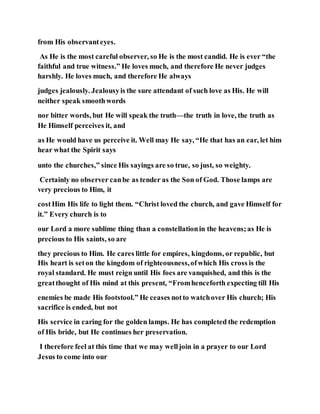from His observanteyes.
As He is the most careful observer, so He is the most candid. He is ever “the
faithful and true witness.” He loves much, and therefore He never judges
harshly. He loves much, and therefore He always
judges jealously. Jealousyis the sure attendant of such love as His. He will
neither speak smoothwords
nor bitter words, but He will speak the truth—the truth in love, the truth as
He Himself perceives it, and
as He would have us perceive it. Well may He say, “He that has an ear, let him
hear what the Spirit says
unto the churches,” since His sayings are so true, so just, so weighty.
Certainly no observer canbe as tender as the Son of God. Those lamps are
very precious to Him, it
costHim His life to light them. “Christ loved the church, and gave Himself for
it.” Every church is to
our Lord a more sublime thing than a constellationin the heavens;as He is
precious to His saints, so are
they precious to Him. He cares little for empires, kingdoms, or republic, but
His heart is seton the kingdom of righteousness,ofwhich His cross is the
royal standard. He must reign until His foes are vanquished, and this is the
greatthought of His mind at this present, “Fromhenceforth expecting till His
enemies be made His footstool.” He ceases notto watchover His church; His
sacrifice is ended, but not
His service in caring for the golden lamps. He has completed the redemption
of His bride, but He continues her preservation.
I therefore feel at this time that we may welljoin in a prayer to our Lord
Jesus to come into our
 