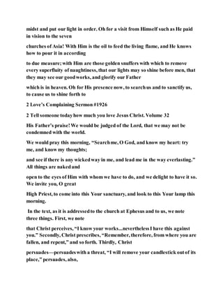 midst and put our light in order. Oh for a visit from Himself such as He paid
in vision to the seven
churches of Asia! With Him is the oil to feed the living flame, and He knows
how to pour it in according
to due measure;with Him are those golden snuffers with which to remove
every superfluity of naughtiness, that our lights may so shine before men, that
they may see our goodworks, and glorify our Father
which is in heaven. Oh for His presence now, to searchus and to sanctify us,
to cause us to shine forth to
2 Love’s Complaining Sermon #1926
2 Tell someone todayhow much you love Jesus Christ. Volume 32
His Father’s praise!We would be judged of the Lord, that we may not be
condemned with the world.
We would pray this morning, “Searchme, O God, and know my heart: try
me, and know my thoughts;
and see if there is any wickedway in me, and lead me in the way everlasting.”
All things are nakedand
open to the eyes of Him with whom we have to do, and we delight to have it so.
We invite you, O great
High Priest, to come into this Your sanctuary, and look to this Your lamp this
morning.
In the text, as it is addressedto the church at Ephesus and to us, we note
three things. First, we note
that Christ perceives, “I know your works...neverthelessI have this against
you.” Secondly, Christ prescribes, “Remember, therefore, from where you are
fallen, and repent,” and so forth. Thirdly, Christ
persuades—persuadeswith a threat, “I will remove your candlestick outof its
place,” persuades, also,
 