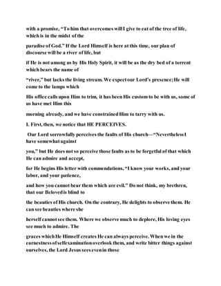 with a promise, “To him that overcomes willI give to eat of the tree of life,
which is in the midst of the
paradise of God.” If the Lord Himself is here at this time, our plan of
discourse will be a river of life, but
if He is not among us by His Holy Spirit, it will be as the dry bed of a torrent
which bears the name of
“river,” but lacks the living stream. We expectour Lord’s presence;He will
come to the lamps which
His office calls upon Him to trim, it has been His custom to be with us, some of
us have met Him this
morning already, and we have constrainedHim to tarry with us.
I. First, then, we notice that HE PERCEIVES.
Our Lord sorrowfully perceives the faults of His church—“NeverthelessI
have somewhatagainst
you,” but He does not so perceive those faults as to be forgetful of that which
He can admire and accept,
for He begins His letter with commendations, “I know your works, and your
labor, and your patience,
and how you cannot bear them which are evil.” Do not think, my brethren,
that our Belovedis blind to
the beauties of His church. On the contrary, He delights to observe them. He
can see beauties where she
herself cannotsee them. Where we observe much to deplore, His loving eyes
see much to admire. The
graces whichHe Himself creates He can always perceive. When we in the
earnestnessofselfexaminationoverlook them, and write bitter things against
ourselves, the Lord Jesus seesevenin those
 