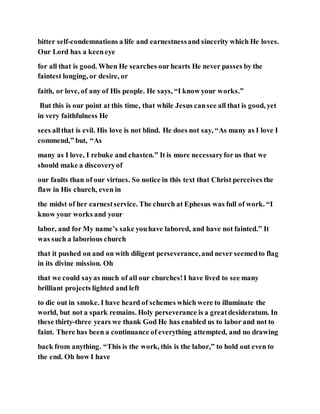 bitter self-condemnations a life and earnestnessand sincerity which He loves.
Our Lord has a keeneye
for all that is good. When He searches ourhearts He never passes by the
faintest longing, or desire, or
faith, or love, of any of His people. He says, “I know your works.”
But this is our point at this time, that while Jesus cansee all that is good, yet
in very faithfulness He
sees allthat is evil. His love is not blind. He does not say, “As many as I love I
commend,” but, “As
many as I love, I rebuke and chasten.” It is more necessaryfor us that we
should make a discoveryof
our faults than of our virtues. So notice in this text that Christ perceives the
flaw in His church, even in
the midst of her earnestservice. The church at Ephesus was full of work. “I
know your works and your
labor, and for My name’s sake youhave labored, and have not fainted.” It
was such a laborious church
that it pushed on and on with diligent perseverance,and never seemedto flag
in its divine mission. Oh
that we could sayas much of all our churches!I have lived to see many
brilliant projects lighted and left
to die out in smoke. I have heard of schemes which were to illuminate the
world, but not a spark remains. Holy perseverance is a greatdesideratum. In
these thirty-three years we thank God He has enabled us to labor and not to
faint. There has been a continuance of everything attempted, and no drawing
back from anything. “This is the work, this is the labor,” to hold out even to
the end. Oh how I have
 