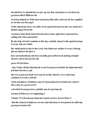 dreaded lest we should have to give up any holy enterprise or cut short any
gracious effort! Hitherto the
Lord has helped us. With men and means, liberality and zeal, He has supplied
us. In this case the angel
of the church has been very little of an angelfrom heaven, but very much of a
human angel, for in the
weakness ofmy flesh and in the heaviness ofmy spirit have I pursued my
calling, but I have pursued it.
By the help of God I continue to this day, and this church with equal footsteps
is at my side, for which
the whole praise is due to the Lord, who faints not, neither is weary. Having
put my hand to the plow I
have not lookedback, but have steadily pressedforward, making straight
furrows, but it has been by the
grace ofGod alone.
Alas! Under all the laboring the Lord Jesus perceivedthat the Ephesians had
left their first love, and
this was a grievous fault. So it may be in this church; every wheelmay
continue to revolve, and the
whole machinery of ministry may be kept going at its normal rate, and yet
there may be a great secret
evil which Jesus perceives, andthis may be marring all.
Sermon #1926 Love’s Complaining 3
Volume 32 Tell someone todayhow much you love Jesus Christ. 3
But this church at Ephesus was not only laborious; it was patient in suffering
greatpersecution. He
 