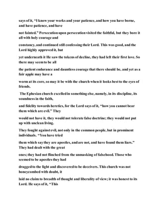 says of it, “I know your works and your patience, and how you have borne,
and have patience, and have
not fainted.” Persecutionupon persecutionvisited the faithful, but they bore it
all with holy courage and
constancy, and continued still confessing their Lord. This was good, and the
Lord highly approved it, but
yet underneath it He saw the tokens of decline, they had left their first love. So
there may seemto be all
the patient endurance and dauntless courage that there should be, and yet as a
fair apple may have a
worm at its core, so may it be with the church when it looks bestto the eyes of
friends.
The Ephesian church excelledin something else, namely, in its discipline, its
soundness in the faith,
and fidelity towards heretics, for the Lord says of it, “how you cannot bear
them which are evil.” They
would not have it, they would not tolerate false doctrine; they would not put
up with unclean living.
They fought againstevil, not only in the common people, but in prominent
individuals. “You have tried
them which saythey are apostles, andare not, and have found them liars.”
They had dealt with the great
ones;they had not flinched from the unmasking of falsehood. Those who
seemedto be apostles they had
draggedto the light and discoveredto be deceivers. This church was not
honeycombed with doubt, it
laid no claim to breadth of thought and liberality of view; it was honest to its
Lord. He says of it, “This
 