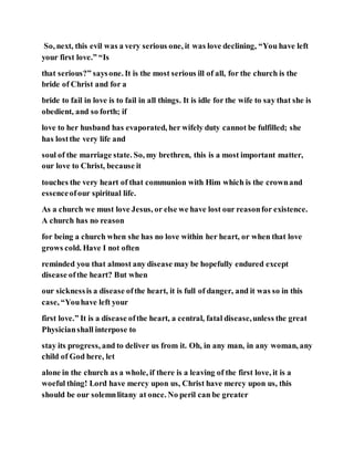 So, next, this evil was a very serious one, it was love declining, “You have left
your first love.” “Is
that serious?” saysone. It is the most serious ill of all, for the church is the
bride of Christ and for a
bride to fail in love is to fail in all things. It is idle for the wife to say that she is
obedient, and so forth; if
love to her husband has evaporated, her wifely duty cannot be fulfilled; she
has lostthe very life and
soul of the marriage state. So, my brethren, this is a most important matter,
our love to Christ, because it
touches the very heart of that communion with Him which is the crownand
essenceofour spiritual life.
As a church we must love Jesus, or else we have lost our reasonfor existence.
A church has no reason
for being a church when she has no love within her heart, or when that love
grows cold. Have I not often
reminded you that almost any disease may be hopefully endured except
disease ofthe heart? But when
our sicknessis a disease ofthe heart, it is full of danger, and it was so in this
case, “Youhave left your
first love.” It is a disease ofthe heart, a central, fatal disease,unless the great
Physicianshall interpose to
stay its progress, and to deliver us from it. Oh, in any man, in any woman, any
child of God here, let
alone in the church as a whole, if there is a leaving of the first love, it is a
woeful thing! Lord have mercy upon us, Christ have mercy upon us, this
should be our solemnlitany at once. No peril can be greater
 