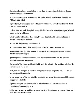 than this. Lose love, lose all. Leave our first love, we have left strength, and
peace, and joy, and holiness.
I callyour attention, however, to this point, that it was He that found it out.
“I have somewhat
againstyou, because you have left your first love.” Jesus Himself found it out!
I do not know how it
strikes you, but as I thought it over, this fact brought tears to my eyes. When I
begin to leave off loving
Christ, or love Him less than I do, I would like to find it out myself, and if I
did so, there would soonbe
4 Love’s Complaining Sermon #1926
4 Tell someone todayhow much you love Jesus Christ. Volume 32
a cure for it. But for Him to find it out, oh, it seems so hard, so sada thing!
That we should keepon
growing cold, and cold, and cold, and never care about it till the Beloved
points it out to us. Why even
the angelof the church did not find it out, the minister did not know it, but He
saw it who loves us so
well, that He delights in our love and pines when it begins to fail. To Him we
are unutterably dear, He
loved us up out of the pit into His bosom, loved us up from the dunghill among
beggars to sit at His
right hand upon His throne, and it is sorrowful that He should have to
complain of our cooling love
while we are utterly indifferent to the matter. Does Jesuscare more about our
love than we do? He loves
 