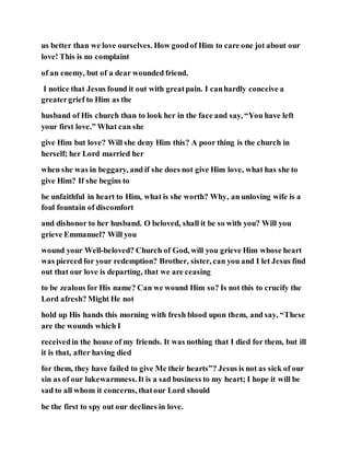 us better than we love ourselves. How goodof Him to care one jot about our
love! This is no complaint
of an enemy, but of a dear wounded friend.
I notice that Jesus found it out with greatpain. I canhardly conceive a
greatergrief to Him as the
husband of His church than to look her in the face and say, “You have left
your first love.” What can she
give Him but love? Will she deny Him this? A poor thing is the church in
herself; her Lord married her
when she was in beggary, and if she does not give Him love, what has she to
give Him? If she begins to
be unfaithful in heart to Him, what is she worth? Why, an unloving wife is a
foul fountain of discomfort
and dishonor to her husband. O beloved, shall it be so with you? Will you
grieve Emmanuel? Will you
wound your Well-beloved? Church of God, will you grieve Him whose heart
was pierced for your redemption? Brother, sister, can you and I let Jesus find
out that our love is departing, that we are ceasing
to be zealous for His name? Can we wound Him so? Is not this to crucify the
Lord afresh? Might He not
hold up His hands this morning with fresh blood upon them, and say, “These
are the wounds which I
receivedin the house of my friends. It was nothing that I died for them, but ill
it is that, after having died
for them, they have failed to give Me their hearts”? Jesus is not as sick of our
sin as of our lukewarmness.It is a sad business to my heart; I hope it will be
sad to all whom it concerns, thatour Lord should
be the first to spy out our declines in love.
 