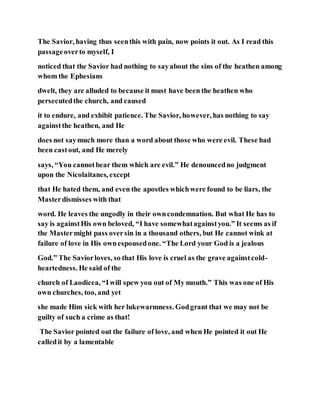 The Savior, having thus seenthis with pain, now points it out. As I read this
passageoverto myself, I
noticed that the Savior had nothing to sayabout the sins of the heathen among
whom the Ephesians
dwelt, they are alluded to because it must have been the heathen who
persecutedthe church, and caused
it to endure, and exhibit patience. The Savior, however, has nothing to say
againstthe heathen, and He
does not saymuch more than a word about those who were evil. These had
been castout, and He merely
says, “You cannotbear them which are evil.” He denouncedno judgment
upon the Nicolaitanes, except
that He hated them, and even the apostles whichwere found to be liars, the
Masterdismisses with that
word. He leaves the ungodly in their owncondemnation. But what He has to
say is againstHis own beloved, “I have somewhatagainstyou.” It seems as if
the Mastermight pass oversin in a thousand others, but He cannot wink at
failure of love in His ownespousedone. “The Lord your God is a jealous
God.” The Saviorloves, so that His love is cruel as the grave againstcold-
heartedness. He said of the
church of Laodicea, “Iwill spew you out of My mouth.” This was one of His
own churches, too, and yet
she made Him sick with her lukewarmness. Godgrant that we may not be
guilty of such a crime as that!
The Savior pointed out the failure of love, and when He pointed it out He
calledit by a lamentable
 