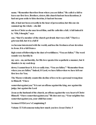 name. “Remembertherefore from where you are fallen.” He calls it a fall to
leave our first love. Brothers, sisters, this church had not been licentious, it
had not gone aside to false doctrine, it had not become
idle, it had not been cowardlyin the hour of persecution, but this one sin
summed up the whole—she did
not love Christ as she once loved Him, and He calls this a fall. A fall indeed it
is. “Oh, I thought,” says
one, “that if a member of the church got drunk that was a fall.” That is a
grievous fall, but it is a fall if
we become intoxicated with the world, and lose the freshness ofour devotion
to Jesus. It is a fall from a
high estate offellowship to the dust of worldliness. “You are fallen.” The word
sounds very harshly in
my ears—no, notharshly, for His love speaks itin so pathetic a manner, but it
thunders in my soul deep
down. I cannotbear it. It is so sadly true. “You are fallen.” “Rememberfrom
where you are fallen.” Indeed, O Lord, we have fallen when we have left our
first love for You.
The Masterevidently counts this decline of love to be a personal wrong done
to Himself. “I have
somewhatagainstyou.” It is not an offense againstthe king, nor againstthe
judge, but againstthe Lord
Jesus as the husband of the church, an offense againstthe very heart of Christ
Himself. “I have somewhatagainstyou.” He does not say, “Your neighbor has
somewhatagainstyou, your child has some-
Sermon #1926 Love’s Complaining 5
Volume 32 Tell someone todayhow much you love Jesus Christ. 5
 