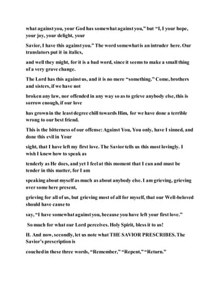 what againstyou, your God has somewhatagainstyou,” but “I, I your hope,
your joy, your delight, your
Savior, I have this againstyou.” The word somewhatis an intruder here. Our
translators put it in italics,
and well they might, for it is a bad word, since it seems to make a small thing
of a very grave change.
The Lord has this againstus, and it is no mere “something.” Come, brothers
and sisters, if we have not
broken any law, nor offended in any way so as to grieve anybody else, this is
sorrow enough, if our love
has grownin the leastdegree chill towards Him, for we have done a terrible
wrong to our best friend.
This is the bitterness of our offense:Against You, You only, have I sinned, and
done this evil in Your
sight, that I have left my first love. The Saviortells us this most lovingly. I
wish I knew how to speak as
tenderly as He does, and yet I feelat this moment that I can and must be
tender in this matter, for I am
speaking about myself as much as about anybody else. I am grieving, grieving
over some here present,
grieving for all of us, but grieving most of all for myself, that our Well-beloved
should have cause to
say, “I have somewhatagainstyou, because you have left your first love.”
So much for what our Lord perceives. Holy Spirit, bless it to us!
II. And now, secondly, let us note what THE SAVIOR PRESCRIBES.The
Savior’s prescription is
couchedin these three words, “Remember,” “Repent,”“Return.”
 