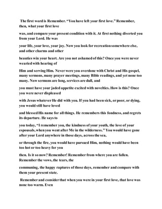 The first word is Remember. “You have left your first love.” Remember,
then, what your first love
was, and compare your present condition with it. At first nothing diverted you
from your Lord. He was
your life, your love, your joy. Now you look for recreationsomewhere else,
and other charms and other
beauties win your heart. Are you not ashamedof this? Once you were never
weariedwith hearing of
Him and serving Him. Neverwere you overdone with Christ and His gospel,
many sermons, many prayer meetings, many Bible readings, and yet none too
many. Now sermons are long, services are dull, and
you must have your jaded appetite excited with novelties. How is this? Once
you were never displeased
with Jesus whateverHe did with you. If you had been sick, orpoor, or dying,
you would still have loved
and blessedHis name for all things. He remembers this fondness, and regrets
its departure. He says to
you today, “I remember you, the kindness of your youth, the love of your
espousals,whenyou went after Me in the wilderness.” You would have gone
after your Lord anywhere in those days, across the sea,
or through the fire, you would have pursued Him, nothing would have been
too hot or too heavy for you
then. Is it so now? Remember! Remember from where you are fallen.
Remember the vows, the tears, the
communing, the happy raptures of those days, remember and compare with
them your present state.
Rememberand considerthat when you were in your first love, that love was
none too warm. Even
 