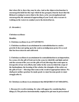 that where He is, there they may be also. And as the shipwreckedmariner is
encouragedto hold fast the rope which he has grasped, when he hears that the
lifeboat is coming to convey him to the shore, so be you strengthened and
encouragedby the announced approaching of your Lord, who even now is
walking on the waters to conduct you to the desired haven.
(J. Alexander.)
Christian excellence
Homilist.
I. Christian excellence is an ATTAINMENT.
1. Christian excellence is an attainment in contradistinction to a native
growth. It does not spring up in the soul as an indigenous germ. It is a seed
that has been takenin and cultivated.
2. Christian excellence is an attainment in contradistinction to an impartation.
In a sense, it is the gift of God; not in the sense in which life and light and air
and the seasonsofthe year are the gifts of God, blessings that come upon us
irrespective of our own efforts, but rather in the sense in which the crops of
the husbandman, the learning of the scholar, the triumphs of the artist, are
the gifts of God — blessings that come as the result of appropriate labour. We
shall grow neither goodnor be made good; we must become good;we must
struggle after it.
II. Christian excellence is an attainment that REQUIRES FAST HOLDING.
1. Becauseit is worth retaining. Its value will appearby considering three
things.(1) The priceless instrumentality employed to put man in possessionof
 