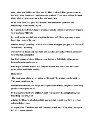then, when you did live to Him, and for Him, and with Him, you were none
too holy, none too consecrated;none too zealous. If you were not too forward
then, what are you now—now that you have come
down even from that poor attainment? Remember the past with sad
forebodings of the future. If you
have come down from where you were, who is to tell you where you will cease
your declining? He who
has sunk so far may fall much farther. Is it not so? Thoughyou say in your
heart like Hazael, “Is your
servant a dog?” you may turn out worse than a dog yet, yes, prove a very wolf.
Who knows? You may
even now be a devil! You may turn out a Judas, a son of perdition, and deny
your Master, selling Him
for thirty pieces ofsilver. When a stone begins to fall it falls with an ever-
increasing rate, and when a
soul begins to leave its first love, it quits it more and more, and more and
more, till at last it falls terribly.
Remember!
The next word of the prescription is, “Repent.” Repentas you did at first.
The word so suitable to
sinners is suitable to you, for you have grievouslysinned. Repentof the wrong
you have done your Lord
by leaving your first love of Him. Could you have lived a seraphic life, only
breathing His love, only
existing for Him, you had done little enough, but to quit your first love, how
grievously have you
wrongedHim! That love was well deserved, was it not? Why, then, have you
left it? Is Jesus less fair
 