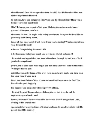 than He was? Does He love you less than He did? Has He been less kind and
tender to you than He used
to be? Say, have you outgrown Him? Can you do without Him? Have you a
hope of salvation apart from
Him? I charge you, repent of this your ill-doing towards one who has a
greaterclaim upon your love
than ever He had. He ought to be today loved more than you did love Him at
your very best! O my heart,
is not all this most surely true? How ill are you behaving! What an ingrate are
you! Repent! Repent!
6 Love’s Complaining Sermon #1926
6 Tell someone todayhow much you love Jesus Christ. Volume 32
Repentof much goodthat you have left undone through lack of love. Oh, if
you had always loved
your Lord at your best, what might you not have knownof Him by this time!
What gooddeeds you
might have done by force of His love! How many hearts might you have won
for your Lord if your own
heart had been fuller of love, if your own soul had been more on fire! You
have lived a poor beggarly
life because youhave allowedsuch poverty of love.
Repent! Repent! To my mind, as I thought over this text, the call for
repentance grew louder and
louder, because ofthe occasionofits utterance. Here is the glorious Lord,
coming to His church and
speaking to her angelin tones of tender kindness. He condescends to visit His
people in all His majesty
 