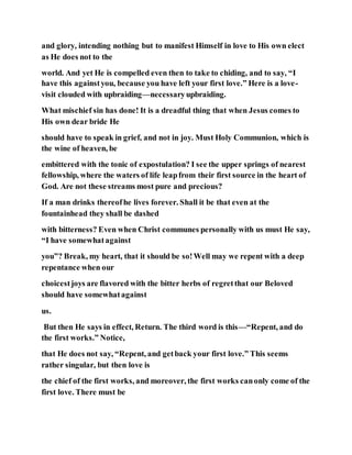 and glory, intending nothing but to manifest Himself in love to His own elect
as He does not to the
world. And yet He is compelled even then to take to chiding, and to say, “I
have this againstyou, because you have left your first love.” Here is a love-
visit clouded with upbraiding—necessaryupbraiding.
What mischief sin has done! It is a dreadful thing that when Jesus comes to
His own dear bride He
should have to speak in grief, and not in joy. Must Holy Communion, which is
the wine of heaven, be
embittered with the tonic of expostulation? I see the upper springs of nearest
fellowship, where the waters of life leapfrom their first source in the heart of
God. Are not these streams most pure and precious?
If a man drinks thereofhe lives forever. Shall it be that even at the
fountainhead they shall be dashed
with bitterness? Even when Christ communes personally with us must He say,
“I have somewhatagainst
you”? Break, my heart, that it should be so!Well may we repent with a deep
repentance when our
choicestjoys are flavored with the bitter herbs of regretthat our Beloved
should have somewhatagainst
us.
But then He says in effect, Return. The third word is this—“Repent, and do
the first works.” Notice,
that He does not say, “Repent, and getback your first love.” This seems
rather singular, but then love is
the chief of the first works, and moreover, the first works canonly come of the
first love. There must be
 