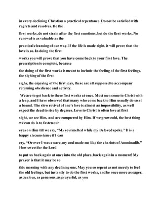 in every declining Christian a practicalrepentance. Do not be satisfiedwith
regrets and resolves. Do the
first works, do not strain after the first emotions, but do the first works. No
renewalis as valuable as the
practicalcleansing of our way. If the life is made right, it will prove that the
love is so. In doing the first
works you will prove that you have come back to your first love. The
prescription is complete, because
the doing of the first works is meant to include the feeling of the first feelings,
the sighing of the first
sighs, the enjoying of the first joys, these are all supposedto accompany
returning obedience and activity.
We are to get back to these first works at once. Mostmen come to Christ with
a leap, and I have observed that many who come back to Him usually do so at
a bound. The slow revival of one’s love is almost an impossibility, as well
expectthe dead to rise by degrees. Love to Christ is often love at first
sight, we see Him, and are conqueredby Him. If we grow cold, the best thing
we can do is to fastenour
eyes on Him till we cry, “My soul melted while my Belovedspoke.”It is a
happy circumstance if I can
cry, “Or ever I was aware, my soul made me like the chariots of Amminadib.”
How sweetfor the Lord
to put us back again at once into the old place, back againin a moment! My
prayer is that it may be so
this morning with any declining one. May you so repent as not merely to feel
the old feelings, but instantly to do the first works, andbe once more as eager,
as zealous, as generous, as prayerful, as you
 
