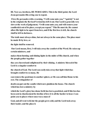 III. Now see, brethren, HE PERSUADES. This is the third point; the Lord
Jesus persuades His erring one to repent.
First, He persuades with a warning, “I will come unto you,” “quickly” is not
in the original; the RevisedVersionhas left it out. Our Lord is generallyvery
slow at the work of judgement, “I will come unto you, and will remove your
candlestick out of its place, exceptyou repent.” This He must do, He cannot
allow His light to be apart from love, and if the first love is left, the church
shall be left in darkness.
The truth must always shine, but not always in the same place. The place must
be made fit by love, or
the light shall be removed.
Our Lord means, first, I will take awaythe comfort of the Word. He raises up
certain ministers, and
makes them burning and shining lights in the midst of His church, and when
the people gather together
they are cheeredand enlightened by their shining. A ministry blessedof the
Lord is a singular comfort to
the church of God. The Lord can easilytake awaythat light which has
brought comfort to so many, He
can remove the goodman to another sphere, or He can call him Home to his
rest. The extinguisher of
death can put out the candle which now gladdens the house. The church
which has lost a ministry by
which the Lord’s glory has shone forth has losta gooddeal, and if this loss has
been sent in chastisementfor decline of love it is all the harder to bear. I can
point you to places where once was a man of
God, and all went well, but the people grew cold, and the Lord took away
their leader, and the place is
 