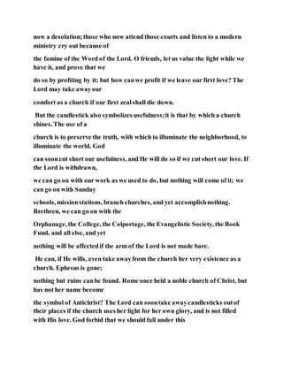 now a desolation;those who now attend those courts and listen to a modern
ministry cry out because of
the famine of the Word of the Lord. O friends, let us value the light while we
have it, and prove that we
do so by profiting by it; but how canwe profit if we leave our first love? The
Lord may take awayour
comfort as a church if our first zealshall die down.
But the candlestick also symbolizes usefulness;it is that by which a church
shines. The use of a
church is to preserve the truth, with which to illuminate the neighborhood, to
illuminate the world. God
can sooncut short our usefulness, and He will do so if we cut short our love. If
the Lord is withdrawn,
we can go on with our work as we used to do, but nothing will come of it; we
can go on with Sunday
schools, missionstations, branch churches, and yet accomplishnothing.
Brethren, we can go on with the
Orphanage, the College, the Colportage, the Evangelistic Society, the Book
Fund, and all else, and yet
nothing will be affectedif the arm of the Lord is not made bare.
He can, if He wills, even take awayfrom the church her very existence as a
church. Ephesus is gone;
nothing but ruins canbe found. Rome once held a noble church of Christ, but
has not her name become
the symbol of Antichrist? The Lord can soontake awaycandlesticks outof
their places if the church uses her light for her own glory, and is not filled
with His love. God forbid that we should fall under this
 