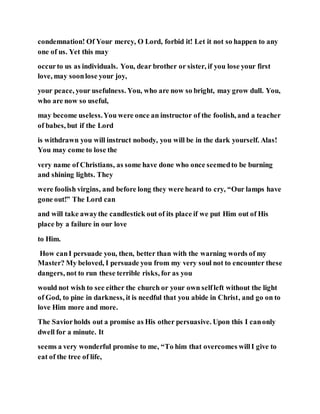 condemnation! Of Your mercy, O Lord, forbid it! Let it not so happen to any
one of us. Yet this may
occurto us as individuals. You, dear brother or sister, if you lose your first
love, may soonlose your joy,
your peace, your usefulness. You, who are now so bright, may grow dull. You,
who are now so useful,
may become useless.You were once an instructor of the foolish, and a teacher
of babes, but if the Lord
is withdrawn you will instruct nobody, you will be in the dark yourself. Alas!
You may come to lose the
very name of Christians, as some have done who once seemedto be burning
and shining lights. They
were foolish virgins, and before long they were heard to cry, “Our lamps have
gone out!” The Lord can
and will take awaythe candlestick out of its place if we put Him out of His
place by a failure in our love
to Him.
How canI persuade you, then, better than with the warning words of my
Master? My beloved, I persuade you from my very soul not to encounter these
dangers, not to run these terrible risks, for as you
would not wish to see either the church or your own selfleft without the light
of God, to pine in darkness, it is needful that you abide in Christ, and go on to
love Him more and more.
The Saviorholds out a promise as His other persuasive. Upon this I canonly
dwell for a minute. It
seems a very wonderful promise to me, “To him that overcomes willI give to
eat of the tree of life,
 