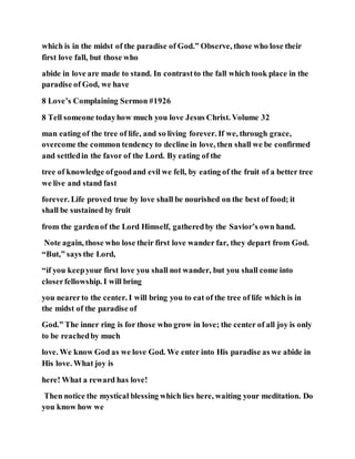 which is in the midst of the paradise of God.” Observe, those who lose their
first love fall, but those who
abide in love are made to stand. In contrastto the fall which took place in the
paradise of God, we have
8 Love’s Complaining Sermon #1926
8 Tell someone todayhow much you love Jesus Christ. Volume 32
man eating of the tree of life, and so living forever. If we, through grace,
overcome the common tendency to decline in love, then shall we be confirmed
and settledin the favor of the Lord. By eating of the
tree of knowledge ofgoodand evil we fell, by eating of the fruit of a better tree
we live and stand fast
forever. Life proved true by love shall be nourished on the best of food; it
shall be sustained by fruit
from the gardenof the Lord Himself, gatheredby the Savior’s own hand.
Note again, those who lose their first love wander far, they depart from God.
“But,” says the Lord,
“if you keepyour first love you shall not wander, but you shall come into
closerfellowship. I will bring
you nearerto the center. I will bring you to eat of the tree of life which is in
the midst of the paradise of
God.” The inner ring is for those who grow in love; the center of all joy is only
to be reachedby much
love. We know God as we love God. We enter into His paradise as we abide in
His love. What joy is
here! What a reward has love!
Then notice the mystical blessing which lies here, waiting your meditation. Do
you know how we
 
