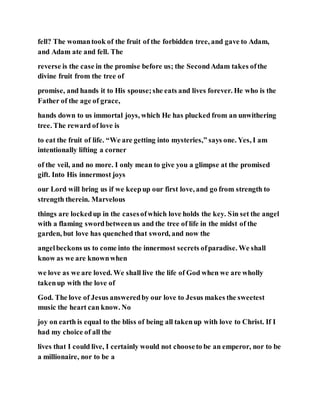 fell? The womantook of the fruit of the forbidden tree, and gave to Adam,
and Adam ate and fell. The
reverse is the case in the promise before us; the SecondAdam takes ofthe
divine fruit from the tree of
promise, and hands it to His spouse;she eats and lives forever. He who is the
Father of the age of grace,
hands down to us immortal joys, which He has plucked from an unwithering
tree. The reward of love is
to eat the fruit of life. “We are getting into mysteries,” says one. Yes, I am
intentionally lifting a corner
of the veil, and no more. I only mean to give you a glimpse at the promised
gift. Into His innermost joys
our Lord will bring us if we keepup our first love, and go from strength to
strength therein. Marvelous
things are lockedup in the casesofwhich love holds the key. Sin set the angel
with a flaming swordbetweenus and the tree of life in the midst of the
garden, but love has quenched that sword, and now the
angelbeckons us to come into the innermost secrets ofparadise. We shall
know as we are knownwhen
we love as we are loved. We shall live the life of God when we are wholly
takenup with the love of
God. The love of Jesus answeredby our love to Jesus makes the sweetest
music the heart can know. No
joy on earth is equal to the bliss of being all takenup with love to Christ. If I
had my choice of all the
lives that I could live, I certainly would not chooseto be an emperor, nor to be
a millionaire, nor to be a
 