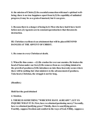 it: the mission of Christ.(2) Its essentialconnectionwith man's spiritual well-
being; there is no true happiness apart from it.(3) Its capability of unlimited
progress;it may be as a grain of mustard, but it can grow.
2. Becausethere is a danger of losing it.(1) Men who have had it have lostit
before now.(2) Agencies are in constantoperationhere that threaten its
destruction.
III. Christian excellenceis an attainment that will be placed BEYOND
DANGER AT THE ADVENT OF CHRIST.
1. He comes to every Christian at death.
2. When He thus comes —(1) He crushes for ever our enemies. He bruises the
head of Satan under our feet.(2)He removes from us everything inimical to
the growthof goodness.(3)He introduces us into those heavenly scenes where
there will be nothing but what ministers to the advancementof goodness.
Take heart, Christian, the struggle is not for long.
(Homilist.)
Hold fast the goodobtained
J. Stratten.
I. THERE IS SOMETHING "WHICHWE HAVE ALREADY"; LET US
INQUIRE WHAT IT IS. First, have we obtained pardoning mercy? Secondly,
have we obtained justifying grace? Thirdly, there is sanctifying power.
Fourthly, suppose freedom and comfort in the ways of God. Fifthly, suppose a
 