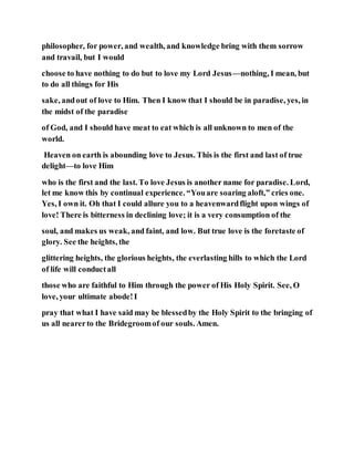 philosopher, for power, and wealth, and knowledge bring with them sorrow
and travail, but I would
choose to have nothing to do but to love my Lord Jesus—nothing, I mean, but
to do all things for His
sake, andout of love to Him. Then I know that I should be in paradise, yes, in
the midst of the paradise
of God, and I should have meat to eat which is all unknown to men of the
world.
Heaven on earth is abounding love to Jesus. This is the first and last of true
delight—to love Him
who is the first and the last. To love Jesus is another name for paradise. Lord,
let me know this by continual experience. “Youare soaring aloft,” cries one.
Yes, I own it. Oh that I could allure you to a heavenwardflight upon wings of
love! There is bitterness in declining love; it is a very consumption of the
soul, and makes us weak, and faint, and low. But true love is the foretaste of
glory. See the heights, the
glittering heights, the glorious heights, the everlasting hills to which the Lord
of life will conductall
those who are faithful to Him through the power of His Holy Spirit. See, O
love, your ultimate abode!I
pray that what I have said may be blessedby the Holy Spirit to the bringing of
us all nearerto the Bridegroomof our souls. Amen.
 