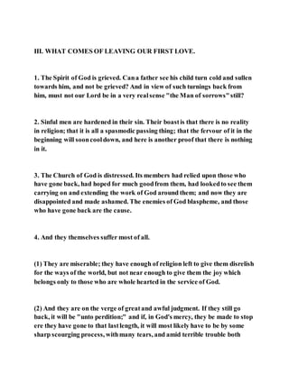 III. WHAT COMES OF LEAVING OUR FIRST LOVE.
1. The Spirit of God is grieved. Cana father see his child turn cold and sullen
towards him, and not be grieved? And in view of such turnings back from
him, must not our Lord be in a very realsense "the Man of sorrows"still?
2. Sinful men are hardened in their sin. Their boastis that there is no reality
in religion; that it is all a spasmodic passing thing; that the fervour of it in the
beginning will sooncooldown, and here is another proof that there is nothing
in it.
3. The Church of God is distressed. Its members had relied upon those who
have gone back, had hoped for much goodfrom them, had lookedto see them
carrying on and extending the work of God around them; and now they are
disappointed and made ashamed. The enemies of God blaspheme, and those
who have gone back are the cause.
4. And they themselves suffer most of all.
(1) They are miserable; they have enough of religion left to give them disrelish
for the ways of the world, but not near enough to give them the joy which
belongs only to those who are whole hearted in the service of God.
(2) And they are on the verge of greatand awful judgment. If they still go
back, it will be "unto perdition;" and if, in God's mercy, they be made to stop
ere they have gone to that lastlength, it will most likely have to be by some
sharp scourging process, withmany tears, and amid terrible trouble both
 