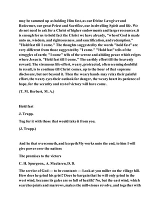 may be summed up as holding Him fast, as our Divine Lawgiverand
Redeemer, our greatPriestand Sacrifice, our in-dwelling Spirit and life. We
do not need to ask for a Christ of higher endowments and largerresources;it
is enough for us to hold fact the Christ we have already, "who of God is made
unto us, wisdom, and righteousness, andsanctification, and redemption."
"Hold fast till I come." The thoughts suggestedby the words "hold fast" are
very different from those suggestedby "I come." "Hold fast" tells of the
struggles ofearth; "I come" tells of the serene and abiding peace which reigns
where Jesus is. "Hold fast till I come." The earthly effort till the heavenly
reward. The strenuous life-effort, weary, protracted, often seeming doubtful
in result, is to continue till Christ comes, up to the hour of that supreme
disclosure, but not beyond it. Then the wearyhands may relax their painful
effort, the weary eyes their outlook for danger, the wearyheart its patience of
hope, for the security and restof victory will have come.
(T. M. Herbert, M. A.)
Hold fast
J. Trapp.
Tug for it with those that would take it from you.
(J. Trapp.)
And he that overcometh, and keepethMy works unto the end, to him I will
give powerover the nations
The promises to the victors
C. H. Spurgeon., A. Maclaren, D. D.
The service of God — to be constant: — Look at yon miller on the village hill.
How does he grind his grist? Does he bargain that he will only grind in the
westwind, because its gales are so full of health? No, but the eastwind, which
searchesjoints and marrows, makes the mill-stones revolve, and togetherwith
 