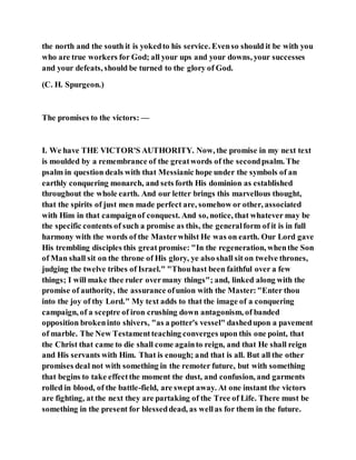 the north and the south it is yokedto his service. Evenso should it be with you
who are true workers for God; all your ups and your downs, your successes
and your defeats, should be turned to the glory of God.
(C. H. Spurgeon.)
The promises to the victors: —
I. We have THE VICTOR'S AUTHORITY. Now, the promise in my next text
is moulded by a remembrance of the greatwords of the secondpsalm. The
psalm in question deals with that Messianic hope under the symbols of an
earthly conquering monarch, and sets forth His dominion as established
throughout the whole earth. And our letter brings this marvellous thought,
that the spirits of just men made perfect are, somehow or other, associated
with Him in that campaignof conquest. And so, notice, that whatever may be
the specific contents of such a promise as this, the generalform of it is in full
harmony with the words of the Masterwhilst He was on earth. Our Lord gave
His trembling disciples this great promise: "In the regeneration, whenthe Son
of Man shall sit on the throne of His glory, ye also shall sit on twelve thrones,
judging the twelve tribes of Israel." "Thouhast been faithful over a few
things; I will make thee ruler overmany things"; and, linked along with the
promise of authority, the assurance ofunion with the Master:"Enter thou
into the joy of thy Lord." My text adds to that the image of a conquering
campaign, of a sceptre of iron crushing down antagonism, of banded
opposition brokeninto shivers, "as a potter's vessel" dashedupon a pavement
of marble. The New Testamentteaching converges upon this one point, that
the Christ that came to die shall come againto reign, and that He shall reign
and His servants with Him. That is enough; and that is all. But all the other
promises deal not with something in the remoter future, but with something
that begins to take effectthe moment the dust, and confusion, and garments
rolled in blood, of the battle-field, are swept away. At one instant the victors
are fighting, at the next they are partaking of the Tree of Life. There must be
something in the present for blesseddead, as wellas for them in the future.
 