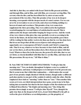 And this is, that they are united with Jesus Christ in His present activities,
and through Him, and in Him, and with Him, are even now serving Him. The
servant, when he dies, and has been fitted for it, enters at once on his
government of the ten cities. Thus this promise of my text, in its deepest
meaning, corresponds with the deepestneeds of a man's nature. Forwe can
never be at rest unless we are at work; and a heaven of doing nothing is a
heaven of ennui and weariness.This promise of my text comes in to
supplement the three preceding. They were addressedto the legitimate
weariedlongings for restand fulness of satisfactionforoneself. This is
addressedto the deeper and nobler longing for largerservice. And the words
of my text, whateverdim glory they may partially reveal, as accruing to the
victor in the future, do declare that when he passes beyondthe grave there
will be waiting for him nobler work to do than any that he ever has done here.
But let us not forgetthat all this accessofpowerand enlargementof
opportunity are a consequenceofChrist's royalty and Christ's conquering
rule. That is to say, whateverwe have because we have knit to Him, and all
our service there, as all our blessedness here, flows from our union with that
Lord. Whateverthere lies in the heavens, the germ of it all is this, that we are
as Christ, so closelyidentified with Him that we are like Him, and share in all
His possessions. He says to us, "All Mine is thine."
II. Note THE VICTOR'S STARRYSPLENDOUR. "Iwill give him the
morning star." Now, no doubt, throughout Scripture a star is a symbol of
royal dominion; and many would propose so to interpret it in the present case.
But it seems to me that whilst that explanation — which makes the second
part of our promise simply identical with the former, though under a different
garb-does justice to one part of the symbol, it entirely omits the other. But the
emphasis is here laid on "morning" rather than on "star." Then another false
scent, as it were, on which interpretations have gone, seems to me to be that,
taking into accountthe fact that in the last chapter of the Revelationour Lord
is Himself describedas "the bright and morning star," they bring this
promise down simply to mean "I will give him Myself." Now, though it be
quite true that, in the deepestof all views, Jesus ChristHimself is the gift as
well as the giver of all these seven-foldpromises, yet the propriety of
 