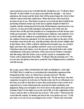 representationseems to me to forbid that He should here say "I will give them
Myself!" So that I think we are just to lay hold of the thought — the starry
splendour, the beauty and the lustre that will be poured upon the victor is that
which is expressedby this symbol here. What that lustre will consistin it
becomes us not to say. That future keeps its secretwell, but that it shall be the
perfecting of human nature up to the most exquisite height of which it is
capable, and the enlargementof it beyond all that human experience here can
conceive, we may peaceablyanticipate and quietly trust. Only note the
advance here on the previous promises is as conspicuous as in the former part
of this greatpromise. There the Christian man's influence and authority were
setforth under the emblem of regaldominion. Here they are set forth under
the emblem of lustrous splendour. It is the spectators thatsee the glory of the
beam that comes from the star. And this promise, like the former, implies that
in that future there will be a field in which perfected spirits may ray out their
light, and where they may gladden and draw some eyes by their beams.
Christian souls, in the future, as in the present, will stand forth as the visible
embodiments of the glory and lustre of the unseen God. Further, remember
that this image, like the former, traces up the royalty to communion with
Christ, and to impartation from Him. "I will give him the morning star." We
are not suns, but planets, that move round the Sun of Righteousness, andflash
with His beauty.
III. Lastly, mark THE CONDITION OF THE AUTHORITY, AND THE
LUSTRE. Here I would saya word about the remarkable expansion of the
designationof the victor, to which I have already referred: "He that
overcometh, and keepethMy works unto the end." We do not know why that
expansion was put in, in reference to Thyatira only, but if you will glance over
the letter you will see that there is more than usual about works;works to be
repented of, or works which make the material of a final retribution and
judgment. Bring your metaphor of a victor down to the plain, hard, prose fact
of doing Christ's work right awayto the end of life. It is the explanation of the
victory, and one that we all need to lay to heart. "My works." Thatmeans the
works that He enjoins. No doubt; but look at the verse before my text: "I will
give unto every one of you according to your works." Thatis, the works that
 