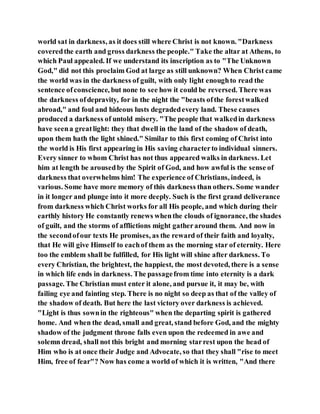 world sat in darkness, as it does still where Christ is not known. "Darkness
coveredthe earth and gross darkness the people." Take the altar at Athens, to
which Paul appealed. If we understand its inscription as to "The Unknown
God," did not this proclaim God at large as still unknown? When Christ came
the world was in the darkness of guilt, with only light enoughto read the
sentence ofconscience, but none to see how it could be reversed. There was
the darkness ofdepravity, for in the night the "beasts ofthe forestwalked
abroad," and foul and hideous lusts degradedevery land. These causes
produced a darkness of untold misery. "The people that walkedin darkness
have seena greatlight: they that dwell in the land of the shadow of death,
upon them hath the light shined." Similar to this first coming of Christ into
the world is His first appearing in His saving characterto individual sinners.
Every sinner to whom Christ has not thus appeared walks in darkness. Let
him at length be arousedby the Spirit of God, and how awful is the sense of
darkness that overwhelms him! The experience of Christians, indeed, is
various. Some have more memory of this darkness than others. Some wander
in it longer and plunge into it more deeply. Such is the first grand deliverance
from darkness which Christ works for all His people, and which during their
earthly history He constantly renews whenthe clouds of ignorance, the shades
of guilt, and the storms of afflictions might gatheraround them. And now in
the secondofour texts He promises, as the reward of their faith and loyalty,
that He will give Himself to eachof them as the morning star of eternity. Here
too the emblem shall be fulfilled, for His light will shine after darkness. To
every Christian, the brightest, the happiest, the most devoted, there is a sense
in which life ends in darkness. The passagefrom time into eternity is a dark
passage. The Christian must enter it alone, and pursue it, it may be, with
failing eye and fainting step. There is no night so deep as that of the valley of
the shadow of death. But here the last victory over darkness is achieved.
"Light is thus sownin the righteous" when the departing spirit is gathered
home. And when the dead, small and great, stand before God, and the mighty
shadow of the judgment throne falls even upon the redeemed in awe and
solemn dread, shall not this bright and morning starrest upon the head of
Him who is at once their Judge and Advocate, so that they shall "rise to meet
Him, free of fear"? Now has come a world of which it is written, "And there
 