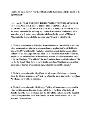shall be no night there," "the Lord God giveth them light, and the Lamb is the
light thereof."
II. I remark, THAT CHRIST IS TO HIS PEOPLE THE MORNING STAR
OF TIME, AND WILL BE TO THEM THE MORNING STAR OF
ETERNITY, BECAUSE HIS LIGHT TRANSCENDSALL COMPARISON.
No one can mistake the morning star in the firmament or confound it with
any other orb. It shines pre-eminent and alone. In the words of Milton, it
"flames in the foreheadof the morning sky." Thus it is with Christ.
1. Christ is preeminent in His titles. Some of these are shared with others;but
what a stamp of peculiarity is setupon them as applied to Christ! Is He the
Son of God? Then He is His "only begottenSon, who is in the bosom of the
Father." is He the Angel of God? Then He is "made so much better than the
angels, as He hath obtained by inheritance a more excellentname than they."
Is He the Mediator? Then He is "the one Mediator betweenGod and men." Is
He the Saviour? Then there is salvationin no other, "forthere is none other
name under heavengiven among men, whereby we must be saved."
2. Christ is pre-eminent in His offices. As a Prophet, He brings revelation
from the highestheaven. As a Priest, He offers the alone and perfectsacrifice.
As a King, He is without example.
3. Christ is pre-eminent in His history. To Him all history converges, andin
His own it is summed up and transcended. He is the Lion of the tribe of
Judah; He is the Rose ofSharon and the Lily of the Valley; He is the Pearlof
GreatPrice; He is the Plant of Renown; He is the Breadof Life; He is the
precious Corner-stone.
 