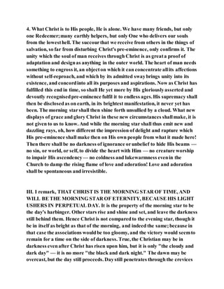 4. What Christ is to His people, He is alone. We have many friends, but only
one Redeemer;many earthly helpers, but only One who delivers our souls
from the lowesthell. The succourthat we receive from others in the things of
salvation, so far from disturbing Christ's pre-eminence, only confirms it. The
unity which the soul of man receives through Christ is as greata proof of
adaptation and designas anything in the outer world. The heart of man needs
something to engross it, an objecton which it can concentrate allits affections
without self-reproach, and which by its admitted swaybrings unity into its
existence, and concordinto all its purposes and aspirations. Now as Christ has
fulfilled this end in time, so shall He yet more by His gloriouslyasserted and
devoutly recognisedpre-eminence fulfil it to endless ages.His supremacy shall
then be disclosedas on earth, in its brightest manifestation, it never yet has
been. The morning starshall then shine forth unsullied by a cloud. What new
displays of grace and glory Christ in these new circumstances shallmake, it is
not given to us to know. And while the morning star shall thus emit new and
dazzling rays, oh, how different the impression of delight and rapture which
His pre-eminence shall make then on His own people from what it made here!
Then there shall be no darkness of ignorance orunbelief to hide His beams —
no sin, or world, or self, to divide the heart with Him — no creature worship
to impair His ascendency — no coldness and lukewarmness evenin the
Church to damp the rising flame of love and adoration! Love and adoration
shall be spontaneous and irresistible.
III. I remark, THAT CHRIST IS THE MORNING STAR OF TIME, AND
WILL BE THE MORNING STAR OF ETERNITY, BECAUSE HIS LIGHT
USHERS IN PERPETUAL DAY. It is the property of the morning star to be
the day's harbinger. Other stars rise and shine and set, and leave the darkness
still behind them. Hence Christ is not comparedto the evening star, though it
be in itself as bright as that of the morning, and indeed the same;because in
that case the associations wouldbe too gloomy, and the victory would seemto
remain for a time on the side of darkness. True, the Christian may be in
darkness evenafter Christ has risen upon him, but it is only "the cloudy and
dark day" — it is no more "the black and dark night." The dawn may be
overcast, but the day still proceeds. Daystill penetrates through the crevices
 
