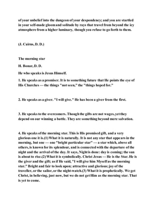 of your unbelief into the dungeon of your despondency; and you are startled
in your self-made gloomand solitude by rays that travel from beyond the icy
atmosphere from a higher luminary, though you refuse to go forth to them.
(J. Cairns, D. D.)
The morning star
H. Bonar, D. D.
He who speaks is Jesus Himself.
1. He speaks as a promiser. It is to something future that He points the eye of
His Churches — the things "not seen," the "things hoped for."
2. He speaks as a giver. "I will give." He has been a giver from the first.
3. He speaks to the overcomers. Thoughthe gifts are not wages,yetthey
depend on our winning a battle. They are something beyond mere salvation.
4. He speaks ofthe morning star. This is His promised gift, and a very
glorious one it is.(1)What it is naturally. It is not any star that appears in the
morning, but one — one "bright particular star" — a star which, above all
others, is known for its splendour, and is connectedwith the departure of the
night and the arrival of the day. It says, Nightis done: day is coming; the sun
is about to rise.(2)What it is symbolically. Christ Jesus — He is the Star. He is
the giver and the gift; as if He said, "I will give him Myselfas the morning
star." Bright and fair to look upon; attractive and glorious;joy of the
traveller, or the sailor, or the night-watch.(3) What it is prophetically. We get
Christ, in believing, just now, but we do not getHim as the morning star. That
is yet to come.
 
