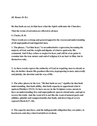 (H. Bonar, D. D.)
He that hath an ear, let him hear what the Spirit saith unto the Churches.
That the terms of salvationare offered to all men
S. Clarke, D. D.
These words are a strong and generalappealto the reasonand understanding
of all unprejudiced and impartial men.
1. The phrase, "Let him hear," is an authoritative expression, becoming the
majesty of God, and the weight and dignity of what is spokenby His
command. And if they refuse or neglectto hear, and will be at no pains to
examine into the true nature and end of religion, it is no hurt to Him, but to
themselves only.
2. As these words express the authority of God, in requiring men to attend, so
they do further denote His goodness likewise, inproposing to men, universally
and plainly, the doctrine and the way of life.
3. The other phrase in the text, "He that hath an ear," signifies he that hath
understanding, that hath ability, that hath capacityto apprehend what is
spoken(Matthew 19:12). To have an ear, in the Scripture-sense, means to
have an understanding free and unprejudiced, open to attend unto, and apt to
receive the truth. And the want of it is not like the want of natural parts and
abilities, pitiable and compassionable,but faulty and deserving of severe
reproof (Mark 8:17, 18).
4. The capacity men have, and the indispensable obligation they are under, to
hearkento and obey what God delivers to them.
 