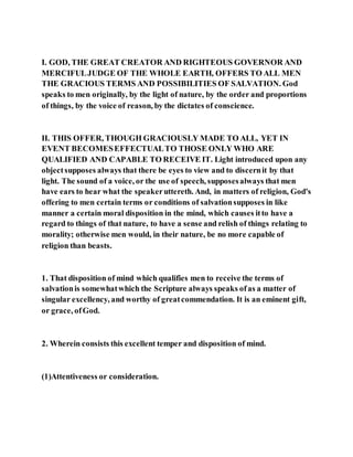 I. GOD, THE GREAT CREATOR AND RIGHTEOUS GOVERNOR AND
MERCIFULJUDGE OF THE WHOLE EARTH, OFFERS TO ALL MEN
THE GRACIOUS TERMS AND POSSIBILITIES OF SALVATION. God
speaks to men originally, by the light of nature, by the order and proportions
of things, by the voice of reason, by the dictates of conscience.
II. THIS OFFER, THOUGH GRACIOUSLY MADE TO ALL, YET IN
EVENT BECOMESEFFECTUALTO THOSE ONLY WHO ARE
QUALIFIED AND CAPABLE TO RECEIVE IT. Light introduced upon any
objectsupposes always that there be eyes to view and to discernit by that
light. The sound of a voice, or the use of speech, supposesalways that men
have ears to hear what the speakeruttereth. And, in matters of religion, God's
offering to men certain terms or conditions of salvationsupposes in like
manner a certain moral disposition in the mind, which causes itto have a
regard to things of that nature, to have a sense and relish of things relating to
morality; otherwise men would, in their nature, be no more capable of
religion than beasts.
1. That disposition of mind which qualifies men to receive the terms of
salvationis somewhatwhich the Scripture always speaks ofas a matter of
singular excellency, and worthy of greatcommendation. It is an eminent gift,
or grace, ofGod.
2. Wherein consists this excellent temper and disposition of mind.
(1)Attentiveness or consideration.
 