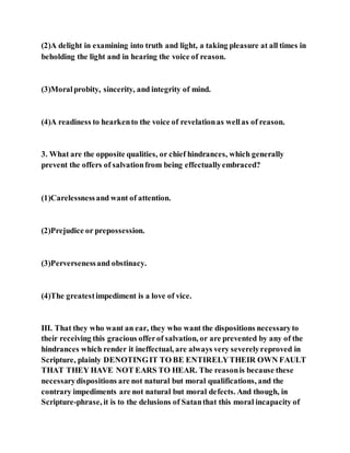 (2)A delight in examining into truth and light, a taking pleasure at all times in
beholding the light and in hearing the voice of reason.
(3)Moralprobity, sincerity, and integrity of mind.
(4)A readiness to hearkento the voice of revelationas wellas of reason.
3. What are the opposite qualities, or chief hindrances, which generally
prevent the offers of salvationfrom being effectuallyembraced?
(1)Carelessnessand want of attention.
(2)Prejudice or prepossession.
(3)Perversenessand obstinacy.
(4)The greatestimpediment is a love of vice.
III. That they who want an ear, they who want the dispositions necessaryto
their receiving this gracious offerof salvation, or are prevented by any of the
hindrances which render it ineffectual, are always very severelyreproved in
Scripture, plainly DENOTINGIT TO BE ENTIRELYTHEIR OWN FAULT
THAT THEY HAVE NOT EARS TO HEAR. The reasonis because these
necessarydispositions are not natural but moral qualifications, and the
contrary impediments are not natural but moral defects. And though, in
Scripture-phrase, it is to the delusions of Satanthat this moral incapacity of
 