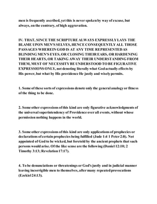 men is frequently ascribed, yet this is never spokenby way of excuse, but
always, on the contrary, of high aggravation.
IV. THAT, SINCE THE SCRIPTURE ALWAYS EXPRESSLYLAYS THE
BLAME UPON MEN'S SELVES, HENCE CONSEQUENTLYALL THOSE
PASSAGES WHEREIN GOD IS AT ANY TIME REPRESENTEDAS
BLINDING MEN'S EYES, OR CLOSING THEIR EARS, OR HARDENING
THEIR HEARTS, OR TAKING AWAY THEIR UNDERSTANDING FROM
THEM, MUST OF NECESSITYBE UNDERSTOOD TO BE FIGURATIVE
EXPRESSIONS ONLY, not denoting literally what Godactually effects by
His power, but what by His providence He justly and wiselypermits.
1. Some of these sorts of expressions denote only the generalanalogyor fitness
of the thing to be done.
2. Some other expressions ofthis kind are only figurative acknowledgments of
the universal superintendency of Providence overall events, without whose
permission nothing happens in the world.
3. Some other expressions ofthis kind are only applications of prophecies or
declarations ofcertain prophecies being fulfilled (Jude 1:4 1 Peter2:8). Not
appointed of God to be wicked, but foretold by the ancient prophets that such
persons would arise. Of the like sense are the following (Daniel 12:10; 2
Timothy 3:13; Revelation17:17).
4. To be denunciations or threatenings or God's justly and in judicial manner
leaving incorrigible men to themselves, aftermany repeatedprovocations
(Ezekiel24:13).
 