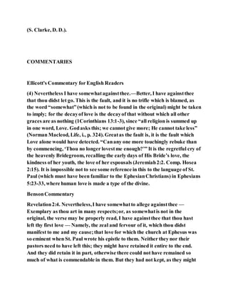 (S. Clarke, D. D.).
COMMENTARIES
Ellicott's Commentary for English Readers
(4) Nevertheless I have somewhatagainstthee.—Better, I have againstthee
that thou didst let go. This is the fault, and it is no trifle which is blamed, as
the word “somewhat”(which is not to be found in the original) might be taken
to imply; for the decayof love is the decayof that without which all other
graces are as nothing (1Corinthians 13:1-3), since “all religion is summed up
in one word, Love. Godasks this; we cannot give more; He cannot take less”
(Norman Macleod, Life, i., p. 324). Greatas the fault is, it is the fault which
Love alone would have detected. “Canany one more touchingly rebuke than
by commencing, ‘Thou no longer lovestme enough?’” It is the regretful cry of
the heavenly Bridegroom, recalling the early days of His Bride’s love, the
kindness of her youth, the love of her espousals (Jeremiah2:2. Comp. Hosea
2:15). It is impossible not to see some reference in this to the language of St.
Paul (which must have been familiar to the EphesianChristians) in Ephesians
5:23-33, where human love is made a type of the divine.
BensonCommentary
Revelation2:4. Nevertheless,I have somewhatto allege againstthee —
Exemplary as thou art in many respects;or, as somewhatis not in the
original, the verse may be properly read, I have againstthee that thou hast
left thy first love — Namely, the zeal and fervour of it, which thou didst
manifest to me and my cause;that love for which the church at Ephesus was
so eminent when St. Paul wrote his epistle to them. Neither they nor their
pastors need to have left this; they might have retained it entire to the end.
And they did retain it in part, otherwise there could not have remained so
much of what is commendable in them. But they had not kept, as they might
 