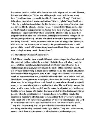 have done, the first tender, affectionate love in its vigour and warmth. Reader,
has the love of God, of Christ, and of his people, been shed abroad in thy
heart? And hast thou retained it in all its fervour and efficacy? If not, the
following exhortation is addressedto thee. “It is very plain,” says Doddridge,
“that these epistles, though inscribed to the angels orpastors of the churches,
are directed to the churches themselves, as representedby them. Justas the
JewishChurch was representedby Joshua their high-priest, Zechariah 3:1.
But it is not improbable that where some of the churches are blamed, there
might be in their ministers some faults correspondentto those chargedon the
society;and particularly that the zeal of this minister of Ephesus might be
declining. There is, I think, no reasonto be anxious with regard to Timothy’s
characteron this account;for it can never be proved that he was a stated
pastor of the church of Ephesus, though such confident things have been said
concerning it on very slender foundations.”
Matthew Henry's Concise Commentary
2:1-7 These churches were in such different states as to purity of doctrine and
the powerof godliness, that the words of Christ to them will always suit the
casesofother churches, and professors. Christknows and observes their
state;though in heaven, yet he walks in the midst of his churches on earth,
observing what is wrong in them, and what they want. The church of Ephesus
is commended for diligence in duty. Christ keeps an accountof every hour's
work his servants do for him, and their labour shall not be in vain in the Lord.
But it is not enoughthat we are diligent; there must be bearing patience, and
there must be waiting patience. And though we must show all meekness to all
men, yet we must show just zealagainsttheir sins. The sin Christ chargedthis
church with, is, not the having left and forsakenthe objectof love, but having
lost the fervent degree of it that at first appeared. Christ is displeasedwith his
people, when he sees them grow remiss and cold toward him. Surely this
mention in Scripture, of Christians forsaking their first love, reproves those
who speak ofit with carelessness, andthus try to excuse indifference and sloth
in themselves and others;our Saviour considers this indifference as sinful.
They must repent: they must be grieved and ashamedfor their sinful
declining, and humbly confess itin the sight of God. They must endeavour to
recovertheir first zeal, tenderness, and seriousness,and must pray as
 