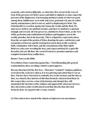earnestly, and watchas diligently, as when they first setout in the ways of
God. If the presence of Christ's grace and Spirit is slighted, we may expect the
presence ofhis displeasure. Encouraging mention is made of what was good
among them. Indifference as to truth and error, goodand evil, may be called
charity and meekness, but it is not so; and it is displeasing to Christ. The
Christian life is a warfare againstsin, Satan, the world, and the flesh. We
must never yield to our spiritual enemies, and then we shall have a glorious
triumph and reward. All who persevere, shallderive from Christ, as the Tree
of life, perfection and confirmation in holiness and happiness, not in the
earthly paradise, but in the heavenly. This is a figurative expression, taken
from the accountof the garden of Eden, denoting the pure, satisfactory, and
eternal joys of heaven; and the looking forward to them in this world, by
faith, communion with Christ, and the consolations ofthe Holy Spirit.
Believers, take your wrestling life here, and expect and look for a quiet life
hereafter;but not till then: the word of God never promises quietness and
complete freedom from conflict here.
Barnes'Notes on the Bible
Nevertheless Ihave somewhatagainstthee - Notwithstanding this general
commendation, there are things which I cannot approve.
Becausethou hast left thy first love - Thou hast "remitted" (ἀφῆκας aphēkas)
or let down thy early love; that is, it is less glowing and ardent than it was at
first. The love here referred to is evidently love to the Saviour; and the idea is,
that, as a church, they had less of this than formerly characterizedthem. In
this respectthey were in a state of declension;and, though they still
maintained the doctrines of his religion, and opposedthe advocatesoferror,
they showedless ardor of affectiontoward him directly than they had
formerly done. In regard to this we may remark:
(1) That what is here statedof the church at Ephesus is not uncommon:
 